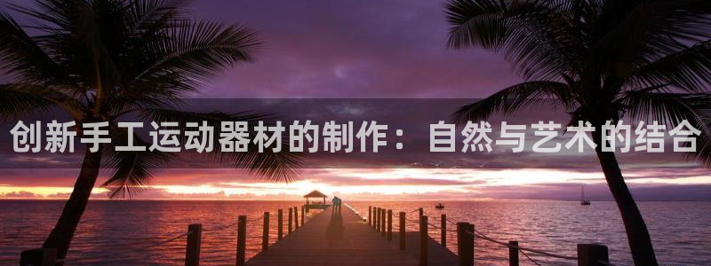 意昂4集团官网网址:创新手工运动器材的制作:自然与艺术的结合