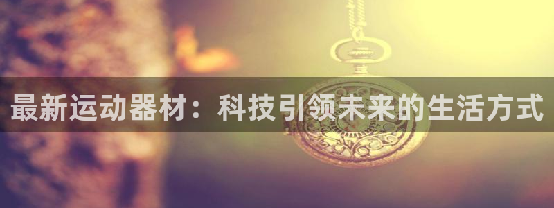 意昂4娱乐网站:最新运动器材:科技引领未来的生活方式
